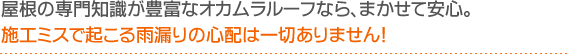 屋根の専門知識が豊富なオカムラルーフなら、まかせて安心。施工ミスで起こる雨漏りの心配は一切ありません！